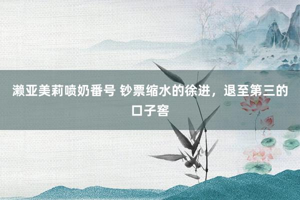 濑亚美莉喷奶番号 钞票缩水的徐进，退至第三的口子窖