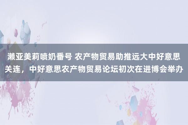 濑亚美莉喷奶番号 农产物贸易助推远大中好意思关连，中好意思农产物贸易论坛初次在进博会举办