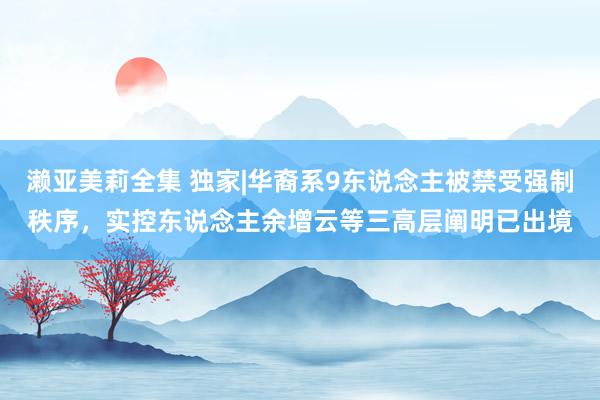 濑亚美莉全集 独家|华裔系9东说念主被禁受强制秩序，实控东说念主余增云等三高层阐明已出境