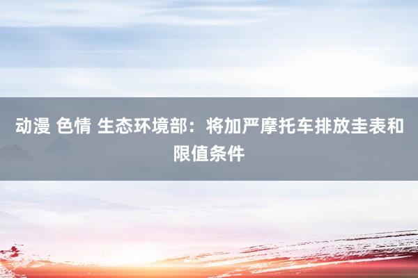 动漫 色情 生态环境部：将加严摩托车排放圭表和限值条件