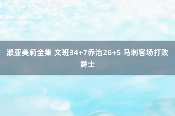 濑亚美莉全集 文班34+7乔治26+5 马刺客场打败爵士