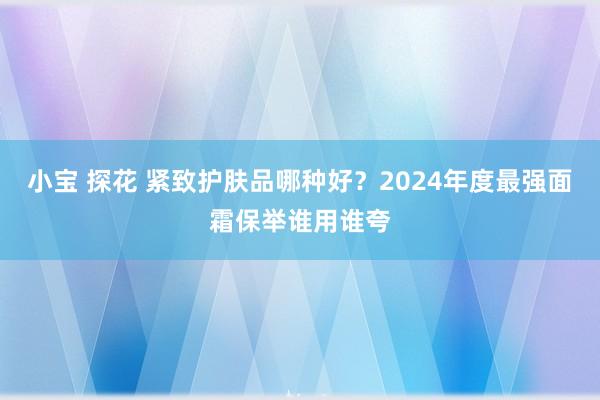 小宝 探花 紧致护肤品哪种好？2024年度最强面霜保举谁用谁夸