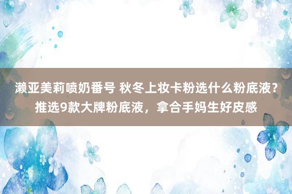 濑亚美莉喷奶番号 秋冬上妆卡粉选什么粉底液？推选9款大牌粉底液，拿合手妈生好皮感