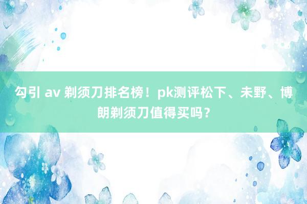 勾引 av 剃须刀排名榜！pk测评松下、未野、博朗剃须刀值得买吗？