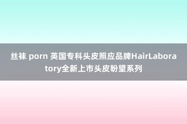 丝袜 porn 英国专科头皮照应品牌HairLaboratory全新上市头皮盼望系列