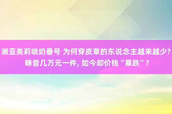 濑亚美莉喷奶番号 为何穿皮草的东说念主越来越少? 畴昔几万元一件， 如今却价钱“暴跌”?