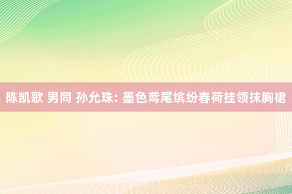 陈凯歌 男同 孙允珠: 墨色鸢尾缤纷春荷挂领抹胸裙