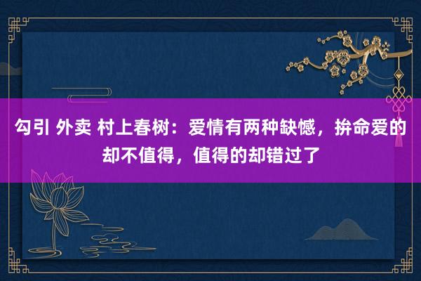 勾引 外卖 村上春树：爱情有两种缺憾，拚命爱的却不值得，值得的却错过了