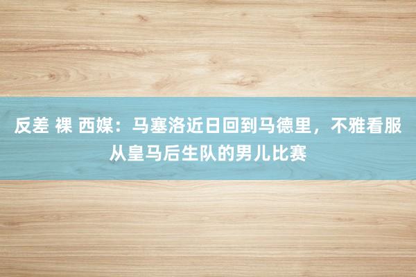 反差 裸 西媒：马塞洛近日回到马德里，不雅看服从皇马后生队的男儿比赛