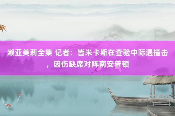 濑亚美莉全集 记者：皆米卡斯在查验中际遇撞击，因伤缺席对阵南安普顿