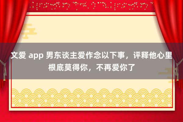 文爱 app 男东谈主爱作念以下事，评释他心里根底莫得你，不再爱你了