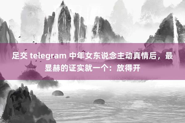 足交 telegram 中年女东说念主动真情后，最显赫的证实就一个：放得开