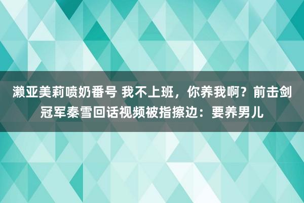 濑亚美莉喷奶番号 我不上班，你养我啊？前击剑冠军秦雪回话视频被指擦边：要养男儿