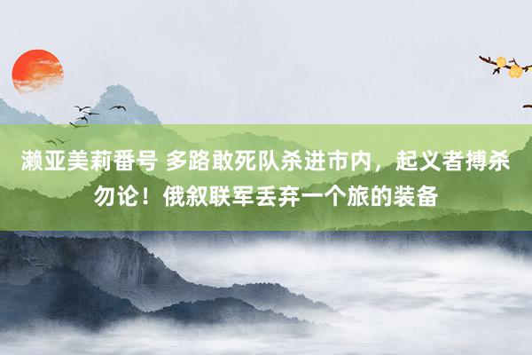 濑亚美莉番号 多路敢死队杀进市内，起义者搏杀勿论！俄叙联军丢弃一个旅的装备