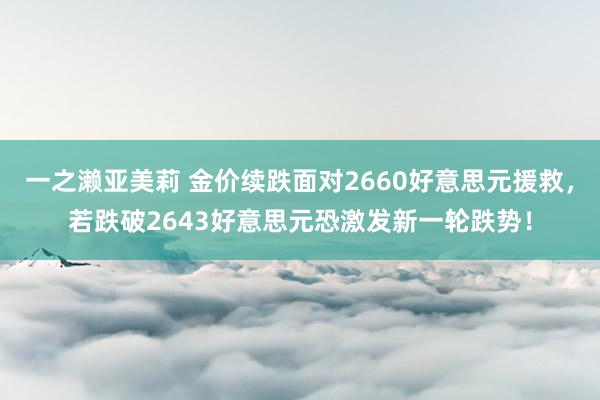 一之濑亚美莉 金价续跌面对2660好意思元援救，若跌破2643好意思元恐激发新一轮跌势！