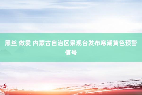 黑丝 做爱 内蒙古自治区景观台发布寒潮黄色预警信号