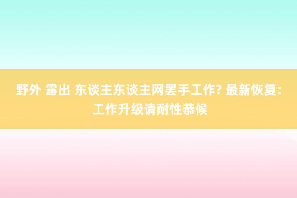 野外 露出 东谈主东谈主网罢手工作? 最新恢复: 工作升级请耐性恭候