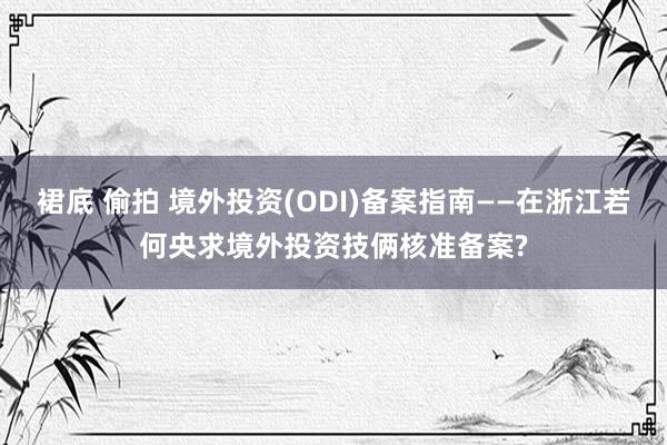 裙底 偷拍 境外投资(ODI)备案指南——在浙江若何央求境外投资技俩核准备案?