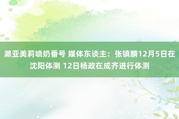 濑亚美莉喷奶番号 媒体东谈主：张镇麟12月5日在沈阳体测 12日杨政在成齐进行体测