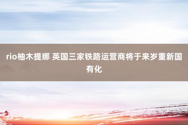 rio柚木提娜 英国三家铁路运营商将于来岁重新国有化