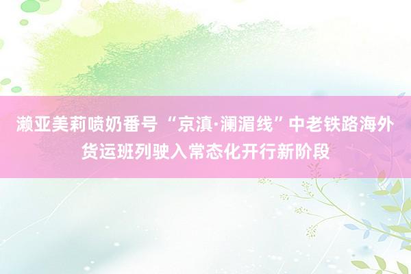 濑亚美莉喷奶番号 “京滇·澜湄线”中老铁路海外货运班列驶入常态化开行新阶段