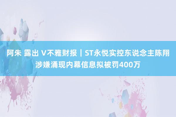 阿朱 露出 V不雅财报｜ST永悦实控东说念主陈翔涉嫌涌现内幕信息拟被罚400万