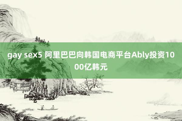 gay sex5 阿里巴巴向韩国电商平台Ably投资1000亿韩元