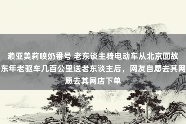 濑亚美莉喷奶番号 老东谈主骑电动车从北京回故我，山东年老驱车几百公里送老东谈主后，网友自愿去其网店下单