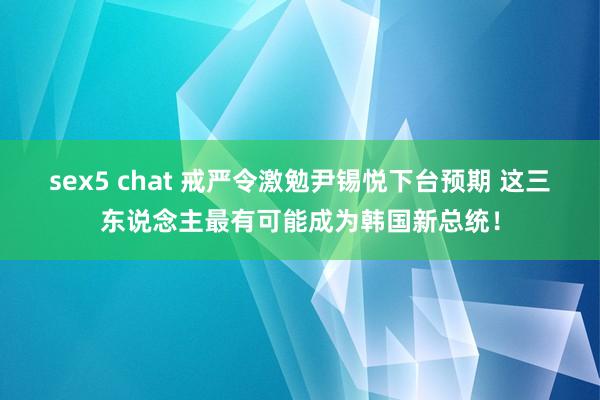 sex5 chat 戒严令激勉尹锡悦下台预期 这三东说念主最有可能成为韩国新总统！