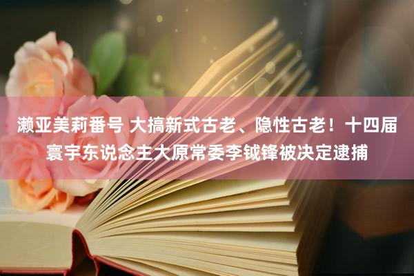 濑亚美莉番号 大搞新式古老、隐性古老！十四届寰宇东说念主大原常委李钺锋被决定逮捕