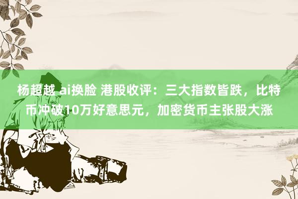 杨超越 ai换脸 港股收评：三大指数皆跌，比特币冲破10万好意思元，加密货币主张股大涨