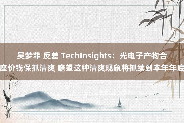 吴梦菲 反差 TechInsights：光电子产物合座价钱保抓清爽 瞻望这种清爽现象将抓续到本年年底