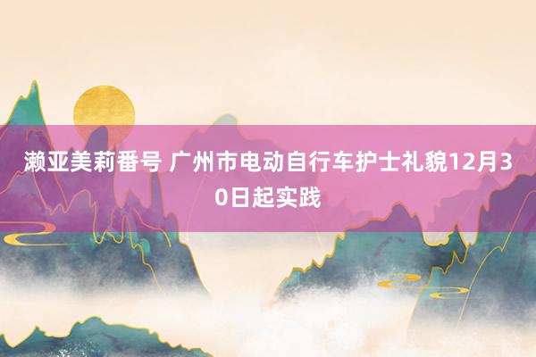 濑亚美莉番号 广州市电动自行车护士礼貌12月30日起实践