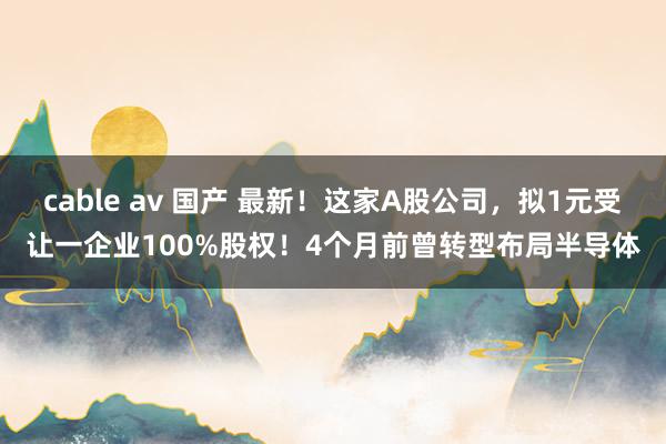 cable av 国产 最新！这家A股公司，拟1元受让一企业100%股权！4个月前曾转型布局半导体