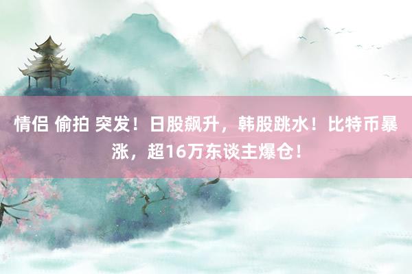 情侣 偷拍 突发！日股飙升，韩股跳水！比特币暴涨，超16万东谈主爆仓！