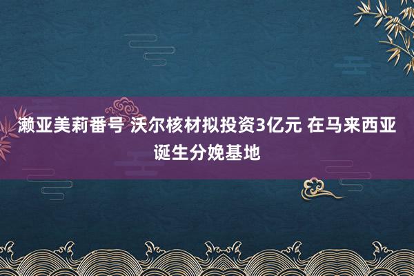 濑亚美莉番号 沃尔核材拟投资3亿元 在马来西亚诞生分娩基地