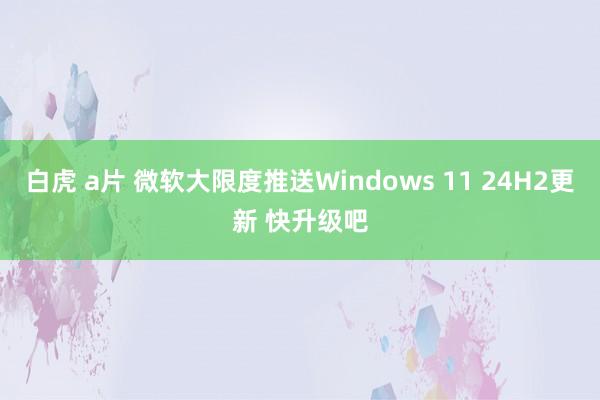 白虎 a片 微软大限度推送Windows 11 24H2更新 快升级吧