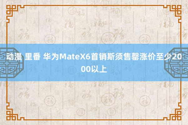 动漫 里番 华为MateX6首销斯须售罄涨价至少2000以上