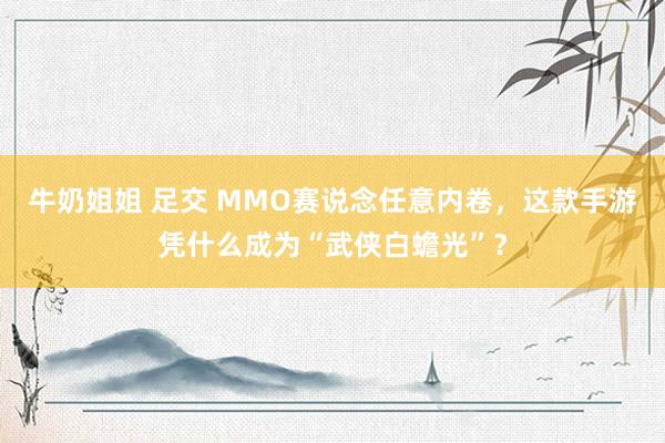 牛奶姐姐 足交 MMO赛说念任意内卷，这款手游凭什么成为“武侠白蟾光”？