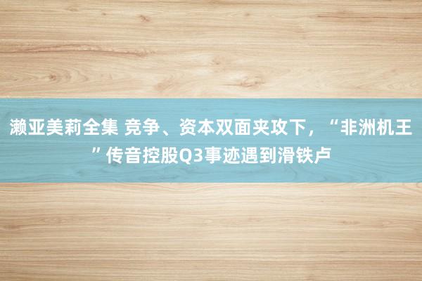 濑亚美莉全集 竞争、资本双面夹攻下，“非洲机王”传音控股Q3事迹遇到滑铁卢