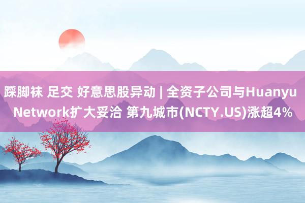 踩脚袜 足交 好意思股异动 | 全资子公司与Huanyu Network扩大妥洽 第九城市(NCTY.US)涨超4%