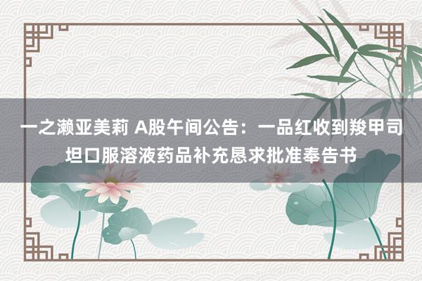 一之濑亚美莉 A股午间公告：一品红收到羧甲司坦口服溶液药品补充恳求批准奉告书