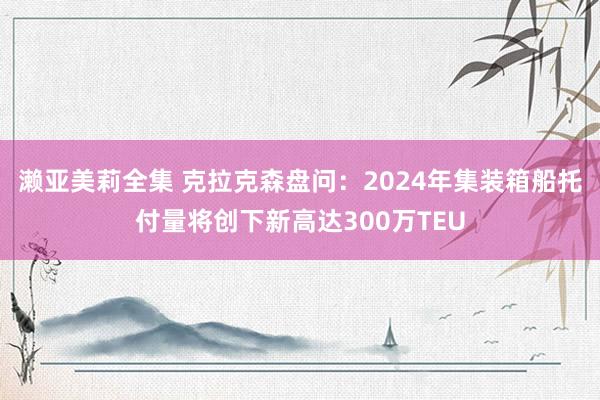 濑亚美莉全集 克拉克森盘问：2024年集装箱船托付量将创下新高达300万TEU