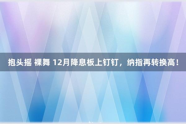 抱头摇 裸舞 12月降息板上钉钉，纳指再转换高！