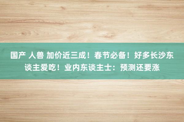 国产 人兽 加价近三成！春节必备！好多长沙东谈主爱吃！业内东谈主士：预测还要涨