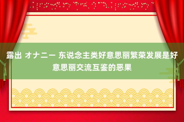 露出 オナニー 东说念主类好意思丽繁荣发展是好意思丽交流互鉴的恶果