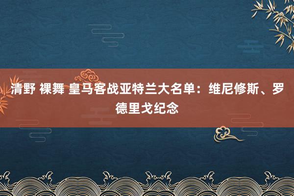 清野 裸舞 皇马客战亚特兰大名单：维尼修斯、罗德里戈纪念