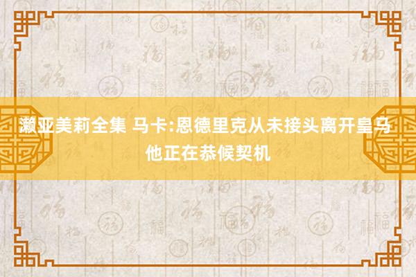 濑亚美莉全集 马卡:恩德里克从未接头离开皇马 他正在恭候契机