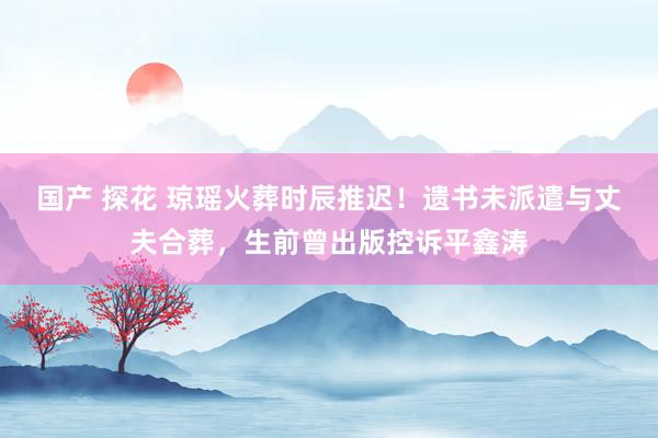 国产 探花 琼瑶火葬时辰推迟！遗书未派遣与丈夫合葬，生前曾出版控诉平鑫涛