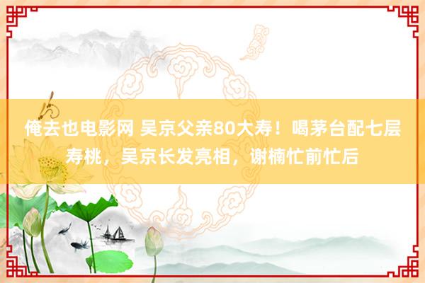 俺去也电影网 吴京父亲80大寿！喝茅台配七层寿桃，吴京长发亮相，谢楠忙前忙后